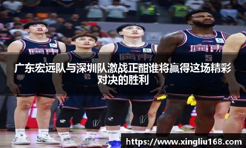 广东宏远队与深圳队激战正酣谁将赢得这场精彩对决的胜利